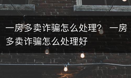 一房多卖诈骗怎么处理？ 一房多卖诈骗怎么处理好