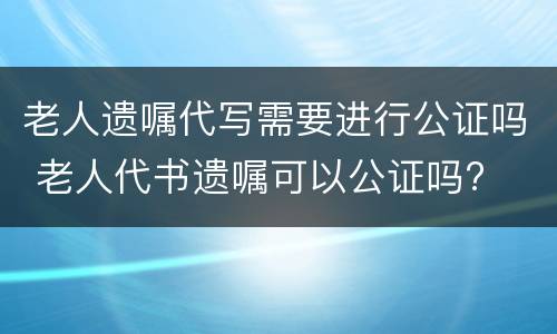老人遗嘱代写需要进行公证吗 老人代书遗嘱可以公证吗?