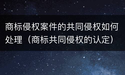 商标侵权案件的共同侵权如何处理（商标共同侵权的认定）