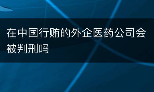 在中国行贿的外企医药公司会被判刑吗