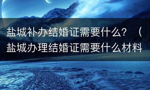 盐城补办结婚证需要什么？（盐城办理结婚证需要什么材料）