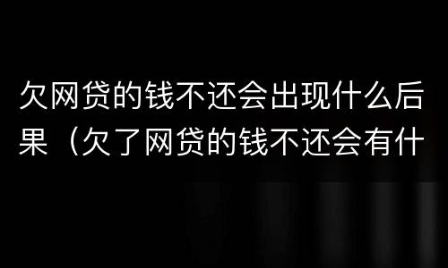 欠网贷的钱不还会出现什么后果（欠了网贷的钱不还会有什么后果）