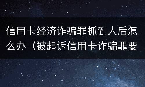 信用卡经济诈骗罪抓到人后怎么办（被起诉信用卡诈骗罪要坐牢吗）
