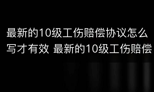 最新的10级工伤赔偿协议怎么写才有效 最新的10级工伤赔偿协议怎么写才有效果