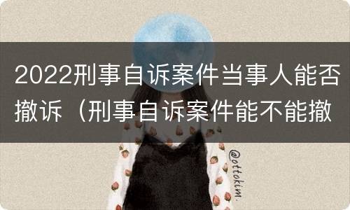 2022刑事自诉案件当事人能否撤诉（刑事自诉案件能不能撤诉）