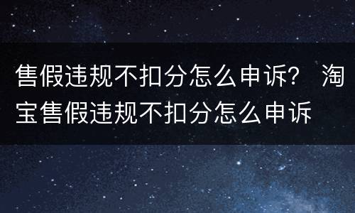 售假违规不扣分怎么申诉？ 淘宝售假违规不扣分怎么申诉