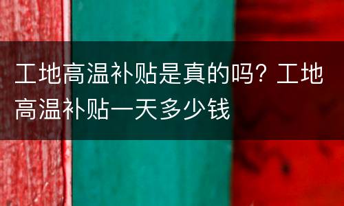 工地高温补贴是真的吗? 工地高温补贴一天多少钱