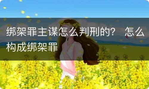 绑架罪主谋怎么判刑的？ 怎么构成绑架罪