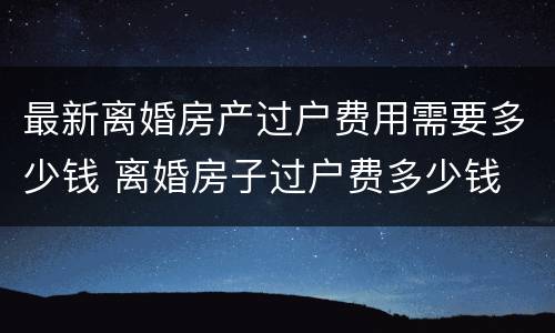 最新离婚房产过户费用需要多少钱 离婚房子过户费多少钱