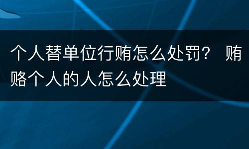 个人替单位行贿怎么处罚？ 贿赂个人的人怎么处理