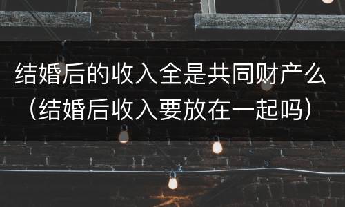 结婚后的收入全是共同财产么（结婚后收入要放在一起吗）