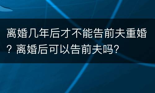 离婚几年后才不能告前夫重婚? 离婚后可以告前夫吗?