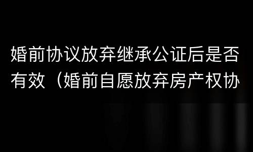 婚前协议放弃继承公证后是否有效（婚前自愿放弃房产权协议书）
