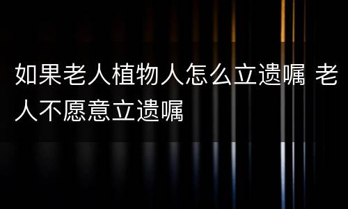如果老人植物人怎么立遗嘱 老人不愿意立遗嘱