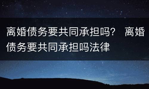 离婚债务要共同承担吗？ 离婚债务要共同承担吗法律