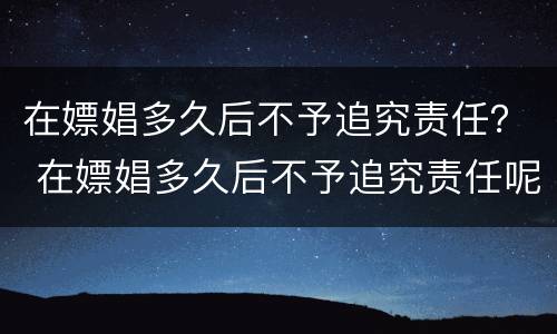 在嫖娼多久后不予追究责任？ 在嫖娼多久后不予追究责任呢