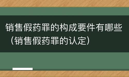 销售假药罪的构成要件有哪些（销售假药罪的认定）