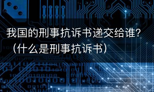 我国的刑事抗诉书递交给谁？（什么是刑事抗诉书）