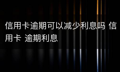 信用卡逾期可以减少利息吗 信用卡 逾期利息