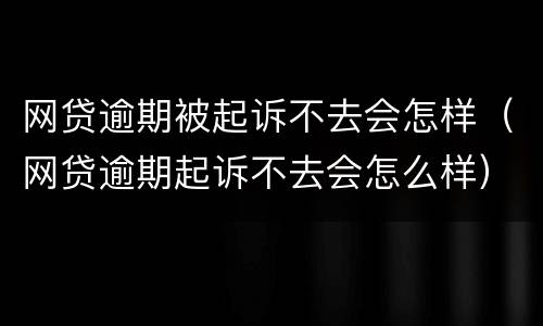 网贷逾期被起诉不去会怎样（网贷逾期起诉不去会怎么样）