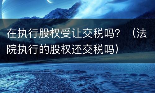 在执行股权受让交税吗？（法院执行的股权还交税吗）
