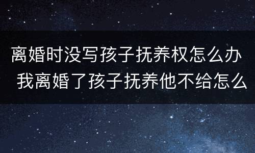 离婚时没写孩子抚养权怎么办 我离婚了孩子抚养他不给怎么写