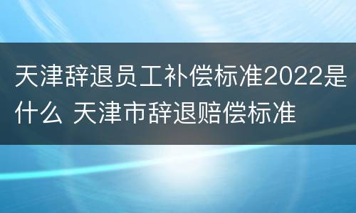 天津辞退员工补偿标准2022是什么 天津市辞退赔偿标准