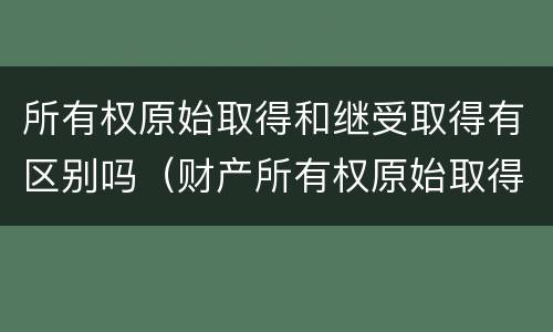 所有权原始取得和继受取得有区别吗（财产所有权原始取得和继受取得都受法律保护）