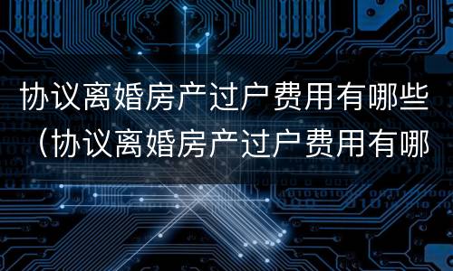 协议离婚房产过户费用有哪些（协议离婚房产过户费用有哪些项目）