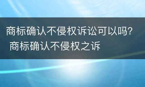 商标确认不侵权诉讼可以吗？ 商标确认不侵权之诉