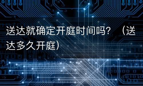 送达就确定开庭时间吗？（送达多久开庭）