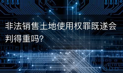 非法销售土地使用权罪既遂会判得重吗？