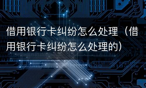 借用银行卡纠纷怎么处理（借用银行卡纠纷怎么处理的）