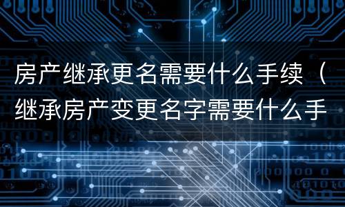 房产继承更名需要什么手续（继承房产变更名字需要什么手续）