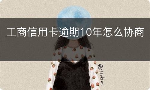 工商信用卡逾期10年怎么协商