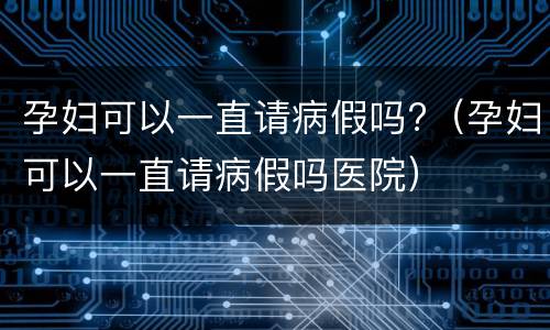 孕妇可以一直请病假吗?（孕妇可以一直请病假吗医院）