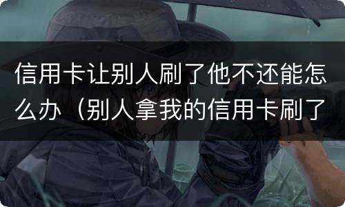 信用卡让别人刷了他不还能怎么办（别人拿我的信用卡刷了现在不给我还）