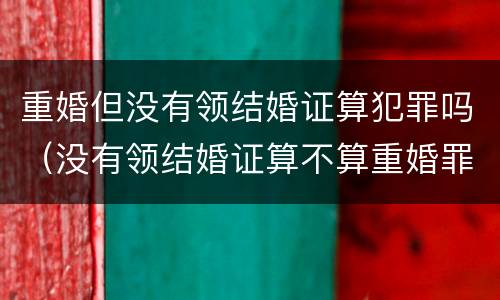 重婚但没有领结婚证算犯罪吗（没有领结婚证算不算重婚罪）
