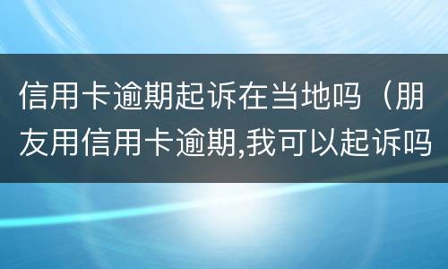 信用卡逾期起诉在当地吗（朋友用信用卡逾期,我可以起诉吗）