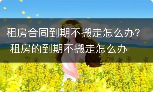 租房合同到期不搬走怎么办？ 租房的到期不搬走怎么办
