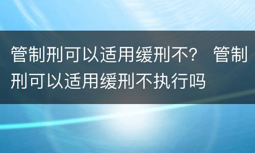 管制刑可以适用缓刑不？ 管制刑可以适用缓刑不执行吗