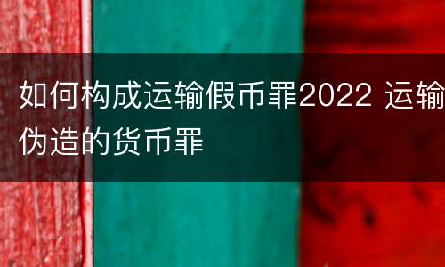 如何构成运输假币罪2022 运输伪造的货币罪