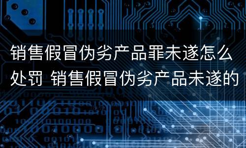 销售假冒伪劣产品罪未遂怎么处罚 销售假冒伪劣产品未遂的量刑
