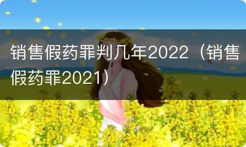 销售假药罪判几年2022（销售假药罪2021）