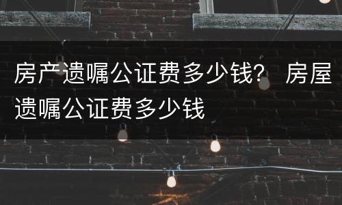 房产遗嘱公证费多少钱？ 房屋遗嘱公证费多少钱