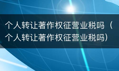 个人转让著作权征营业税吗（个人转让著作权征营业税吗）