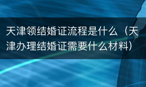 天津领结婚证流程是什么（天津办理结婚证需要什么材料）