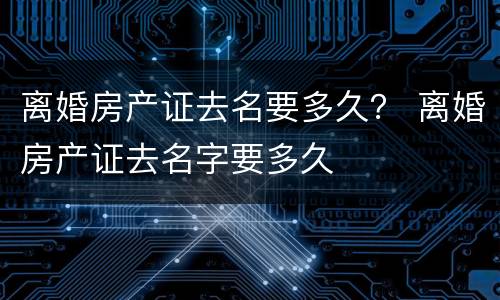 离婚房产证去名要多久？ 离婚房产证去名字要多久