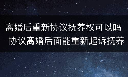 离婚后重新协议抚养权可以吗 协议离婚后面能重新起诉抚养权