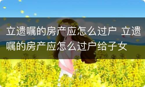 立遗嘱的房产应怎么过户 立遗嘱的房产应怎么过户给子女
